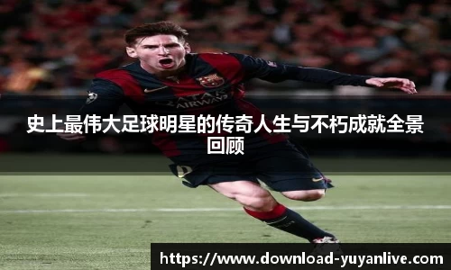 史上最伟大足球明星的传奇人生与不朽成就全景回顾