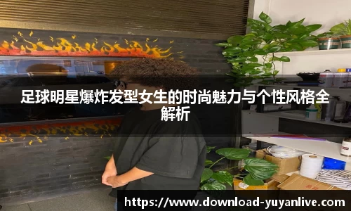 足球明星爆炸发型女生的时尚魅力与个性风格全解析