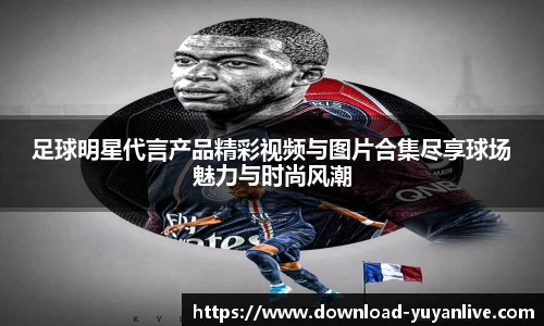 足球明星代言产品精彩视频与图片合集尽享球场魅力与时尚风潮