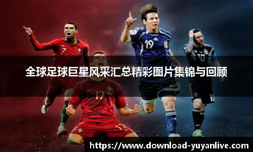 全球足球巨星风采汇总精彩图片集锦与回顾